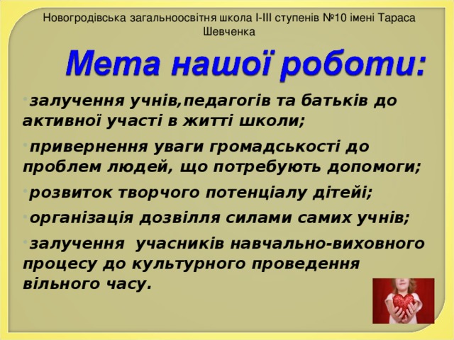 Новогродівська загальноосвітня школа І-ІІІ ступенів №10 імені Тараса Шевченка залучення учнів,педагогів та батьків до активної участі в житті школи; привернення уваги громадськості до проблем людей, що потребують допомоги; розвиток творчого потенціалу дітейі; організація дозвілля силами самих учнів; залучення учасників навчально-виховного процесу до культурного проведення вільного часу.