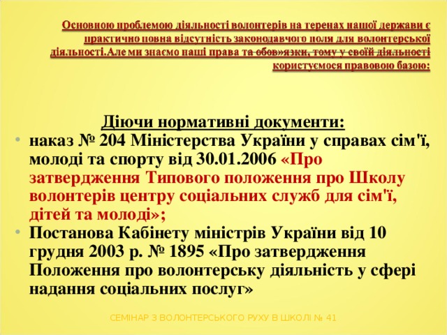 Д іючи нормативн і документи: наказ № 204 Міністерства України у справах сім'ї, молоді та спорту від 30.01.2006 «Про затвердження Типового положення про Школу волонтерів центру соціальних служб для сім'ї, дітей та молоді»;  Постанов а Кабінету міністрів України від 10 грудня 2003 р. № 1895 «Про затвердження Положення про волонтерську діяльність у сфері надання соціальних послуг»  СЕМІНАР З ВОЛОНТЕРСЬКОГО РУХУ В ШКОЛІ № 41