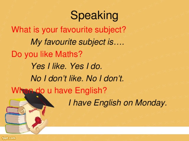Speaking What is your favourite subject?  My favourite subject is…. Do you like Maths?  Yes I like. Yes I do.  No I don’t like. No I don’t. When do u have English?    I have English on Monday.