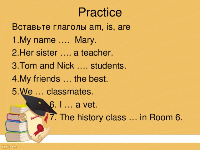 Practice Вставьте глаголы am, is, are My name …. Mary. Her sister …. a teacher. Tom and Nick …. students. My friends … the best. We … classmates. 6. I … a vet. 7. The history class … in Room 6.