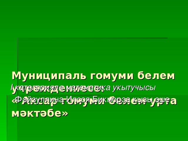 Муниципаль гомуми белем учреждениесе:  « Аксар гомуми белем урта мәктәбе»     I категорияле математика укытучысы  Фәйзуллина Илсоя Бикморза кызы эше