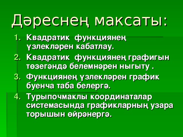 Дәреснең максаты: Квадратик функциянең үзлекләрен кабатлау. Квадратик функциянең графигын төзегәндә белемнәрен ныгыту . Функциянең үзлекләрен график буенча таба белергә. Турыпочмаклы координаталар системасында графикларның узара торышын өйрәнергә.