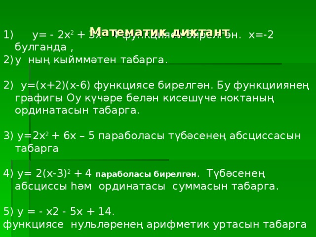 Математик диктант  y= - 2x 2 + 3x - 4 функциясе бирелгән. x=-2 булганда , y ның кыйммәтен табарга. 2) y=(x+2)(x-6) функциясе бирелгән. Бу функцииянең графигы Оy күчәре белән кисешүче ноктаның ординатасын табарга. 3) y=2x 2 + 6x – 5 параболасы түбәсенең абсциссасын табарга 4) y= 2(x-3) 2 + 4 параболасы бирелгән . Түбәсенең абсциссы һәм ординатасы суммасын табарга. 5) у = - х2 - 5х + 14. функциясе нульләренең арифметик уртасын табарга