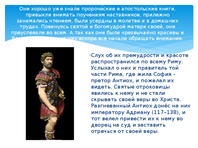 По мере того как дети росли, возрастали в них и добродетели. Они хорошо уже знали пророческие и апостольские книги, привыкли внимать поучениям наставников, прилежно занимались чтением, были усердны в молитве и в домашних трудах. Повинуясь святой и богомудрой матери своей, они преуспевали во всем. А так как они были чрезвычайно красивы и благоразумны, то на них вскоре все начали обращать внимание.