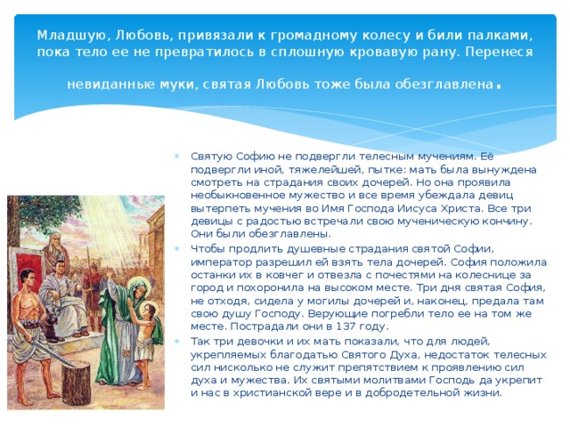 Младшую, Любовь, привязали к громадному колесу и били палками, пока тело ее не превратилось в сплошную кровавую рану. Перенеся невиданные муки, святая Любовь тоже была обезглавлена .