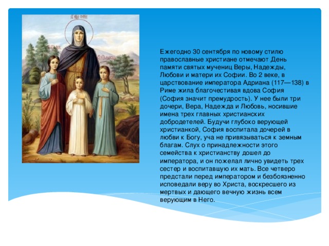 Ежегодно 30 сентября по новому стилю православные христиане отмечают День памяти святых мучениц Веры, Надежды, Любови и матери их Софии. Во 2 веке, в царствование императора Адриана (117—138) в Риме жила благочестивая вдова София (София значит премудрость). У нее были три дочери, Вера, Надежда и Любовь, носившие имена трех главных христианских добродетелей. Будучи глубоко верующей христианкой, София воспитала дочерей в любви к Богу, уча не привязываться к земным благам. Слух о принадлежности этого семейства к христианству дошел до императора, и он пожелал лично увидеть трех сестер и воспитавшую их мать. Все четверо предстали перед императором и безбоязненно исповедали веру во Христа, воскресшего из мертвых и дающего вечную жизнь всем верующим в Него. 