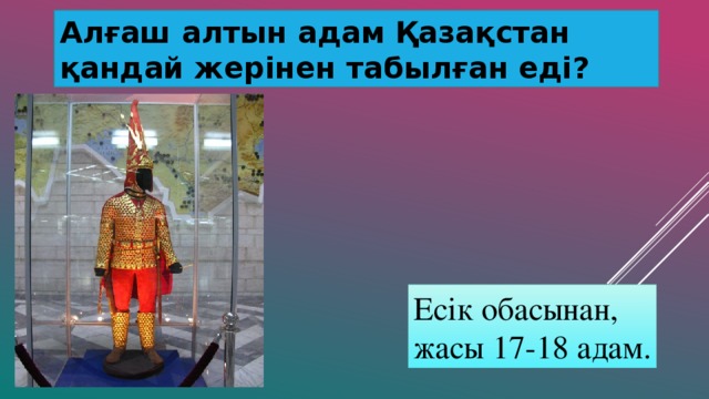 Алғаш алтын адам Қазақстан қандай жерінен табылған еді? Есік обасынан, жасы 17-18 адам.