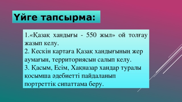 Үйге тапсырма: 1.«Қазақ хандығы - 550 жыл» ой толғау жазып келу. 2. Кескін картаға Қазақ хандығының жер аумағын, территориясын салып келу. 3. Қасым, Есім, Хақназар хандар туралы қосымша әдебиетті пайдаланып портреттік сипаттама беру.