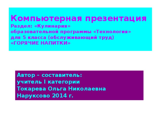 Компьютерная презентация  Раздел: «Кулинария»  образовательной программы «Технология»  для 5 класса (обслуживающий труд)  «ГОРЯЧИЕ НАПИТКИ» Автор – составитель: учитель I категории Токарева Ольга Николаевна Наруксово 2014 г.