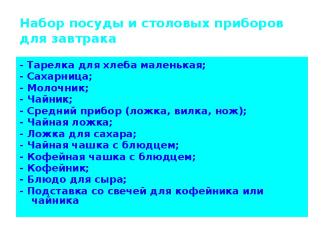 Набор посуды и столовых приборов для завтрака - Тарелка для хлеба маленькая; - Сахарница; - Молочник; - Чайник; - Средний прибор (ложка, вилка, нож); - Чайная ложка; - Ложка для сахара; - Чайная чашка с блюдцем; - Кофейная чашка с блюдцем; - Кофейник; - Блюдо для сыра; - Подставка со свечей для кофейника или чайника