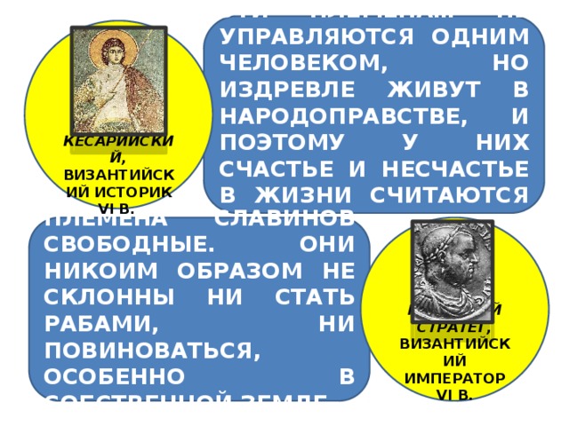 ЭТИ ПЛЕМЕНА… НЕ УПРАВЛЯЮТСЯ ОДНИМ ЧЕЛОВЕКОМ, НО ИЗДРЕВЛЕ ЖИВУТ В НАРОДОПРАВСТВЕ, И ПОЭТОМУ У НИХ СЧАСТЬЕ И НЕСЧАСТЬЕ В ЖИЗНИ СЧИТАЮТСЯ ОБЩИМ ДЕЛОМ…  ПРОКОПИЙ КЕСАРИЙСКИЙ, ВИЗАНТИЙСКИЙ ИСТОРИК VI В. . ПЛЕМЕНА СЛАВИНОВ СВОБОДНЫЕ. ОНИ НИКОИМ ОБРАЗОМ НЕ СКЛОННЫ НИ СТАТЬ РАБАМИ, НИ ПОВИНОВАТЬСЯ, ОСОБЕННО В СОБСТВЕННОЙ ЗЕМЛЕ.      МАВРИКИЙ СТРАТЕГ, ВИЗАНТИЙСКИЙ ИМПЕРАТОР VI В.