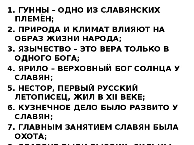 1. ГУННЫ – ОДНО ИЗ СЛАВЯНСКИХ ПЛЕМЁН; 2. ПРИРОДА И КЛИМАТ ВЛИЯЮТ НА ОБРАЗ ЖИЗНИ НАРОДА; 3. ЯЗЫЧЕСТВО – ЭТО ВЕРА ТОЛЬКО В ОДНОГО БОГА; 4. ЯРИЛО – ВЕРХОВНЫЙ БОГ СОЛНЦА У СЛАВЯН; 5. НЕСТОР, ПЕРВЫЙ РУССКИЙ ЛЕТОПИСЕЦ, ЖИЛ В XII ВЕКЕ; 6. КУЗНЕЧНОЕ ДЕЛО БЫЛО РАЗВИТО У СЛАВЯН; 7. ГЛАВНЫМ ЗАНЯТИЕМ СЛАВЯН БЫЛА ОХОТА; 8. СЛАВЯНЕ БЫЛИ ВЫСОКИ, СИЛЬНЫ, ВЫНОСЛИВЫ И СВОБОДОЛЮБИВЫ; 9. НА НАРОДНОЕ СОБРАНИЕ ДОПУСКАЛИСЬ ЖЕНЩИНЫ И ДЕТИ.