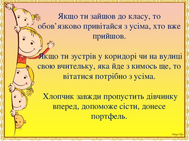 Якщо ти зайшов до класу, то обов’язково привiтайся з усiма, хто вже прийшов.   Якщо ти зустрiв у коридорi чи на вулицi свою вчительку, яка йде з кимось ще, то вiтатися потрiбно з усiма.  Хлопчик завжди пропустить дiвчинку вперед, допоможе сiсти, донесе портфель.