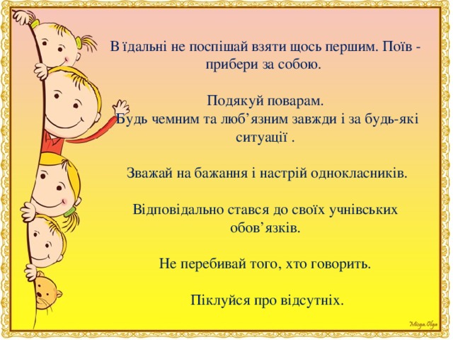 В їдальнi не поспiшай взяти щось першим. Поїв - прибери за собою. Подякуй поварам.   Будь чемним та люб’язним завжди i за будь-якi ситуацiї .   Зважай на бажання i настрiй однокласникiв.    Вiдповiдально стався до своїх учнiвських обов’язкiв. Не перебивай того, хто говорить.   Пiклуйся про вiдсутнiх.  