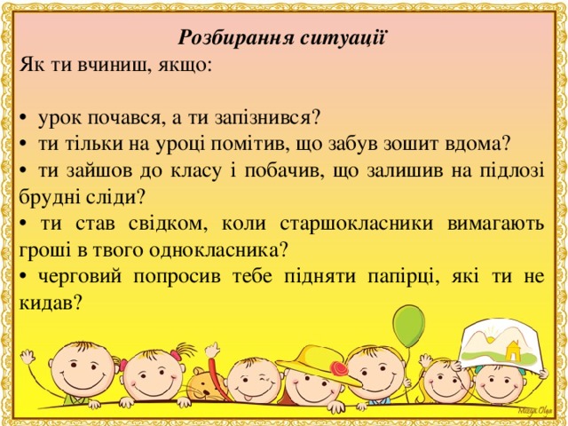 Розбирання ситуацiї Як ти вчиниш, якщо: •   урок почався, а ти запiзнився? •   ти тiльки на уроцi помiтив, що забув зошит вдома? •   ти зайшов до класу і побачив, що залишив на пiдлозi бруднi слiди? • ти став свiдком, коли старшокласники вимагають грошi в твого однокласника? • черговий попросив тебе пiдняти папiрцi, які ти не кидав?