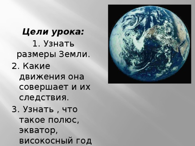 Цели урока: 1. Узнать размеры Земли. 2. Какие движения она совершает и их следствия. 3. Узнать , что такое полюс, экватор, високосный год