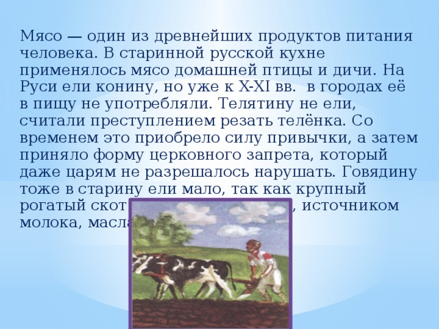 Мясо — один из древнейших продуктов питания человека. В старинной русской кухне применялось мясо домашней птицы и дичи. На Руси ели конину, но уже к X-XI вв. в городах её в пищу не употребляли. Телятину не ели, считали преступлением резать телёнка. Со временем это приобрело силу привычки, а затем приняло форму церковного запрета, который даже царям не разрешалось нарушать. Говядину тоже в старину ели мало, так как крупный рогатый скот был тягловой силой, источником молока, масла и сметаны.