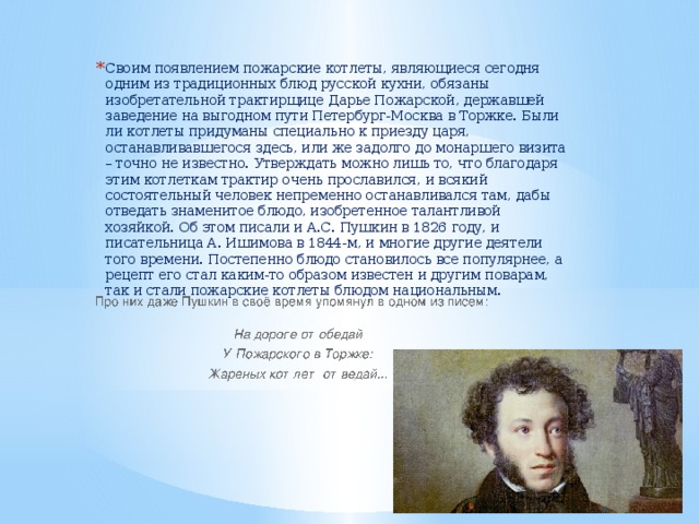 Своим появлением пожарские котлеты, являющиеся сегодня одним из традиционных блюд русской кухни, обязаны изобретательной трактирщице Дарье Пожарской, державшей заведение на выгодном пути Петербург-Москва в Торжке. Были ли котлеты придуманы специально к приезду царя, останавливавшегося здесь, или же задолго до монаршего визита – точно не известно. Утверждать можно лишь то, что благодаря этим котлеткам трактир очень прославился, и всякий состоятельный человек непременно останавливался там, дабы отведать знаменитое блюдо, изобретенное талантливой хозяйкой. Об этом писали и А.С. Пушкин в 1826 году, и писательница А. Ишимова в 1844-м, и многие другие деятели того времени. Постепенно блюдо становилось все популярнее, а рецепт его стал каким-то образом известен и другим поварам, так и стали пожарские котлеты блюдом национальным.