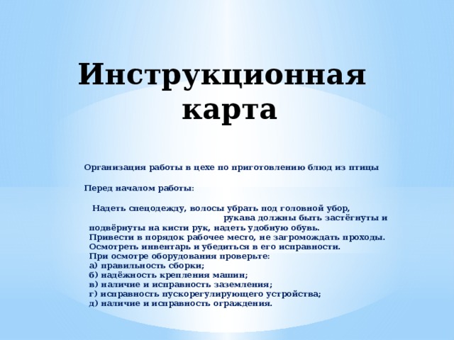 Инструкционная карта  Организация работы в цехе по приготовлению блюд из птицы Перед началом работы:  Надеть спецодежду, волосы убрать под головной убор, рукава должны быть застёгнуты и подвёрнуты на кисти рук, надеть удобную обувь.  Привести в порядок рабочее место, не загромождать проходы.  Осмотреть инвентарь и убедиться в его исправности.  При осмотре оборудования проверьте:  а) правильность сборки;  б) надёжность крепления машин;  в) наличие и исправность заземления;  г) исправность пускорегулирующего устройства;  д) наличие и исправность ограждения.