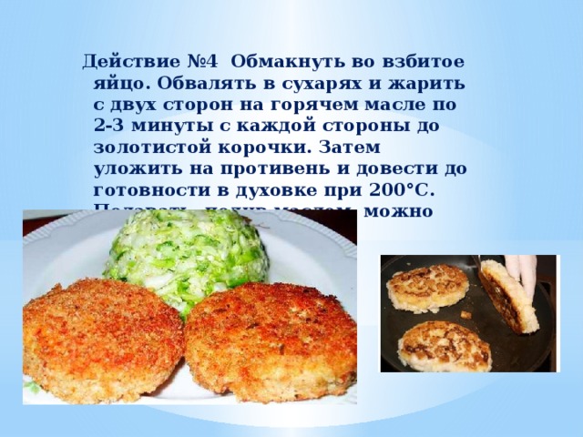 Действие №4 Обмакнуть во взбитое яйцо. Обвалять в сухарях и жарить с двух сторон на горячем масле по 2-3 минуты с каждой стороны до золотистой корочки. Затем уложить на противень и довести до готовности в духовке при 200°С. Подавать, полив маслом, можно подать с гарниром.