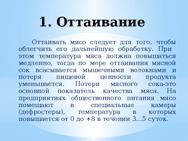 1. Оттаивание  Оттаивать мясо следует для того, чтобы облегчить его дальнейшую обработку. При этом температура мяса должна повышаться медленно, тогда по мере оттаивания мясной сок всасывается мышечными волокнами и потеря пищевой ценности продукта уменьшается. Потери мясного сока-это основной показатель качества мяса. На предприятиях общественного питания мясо помещают в специальные камеры (дефростеры), температура в которых повышается от 0 до +8 в течении 3...5 суток.