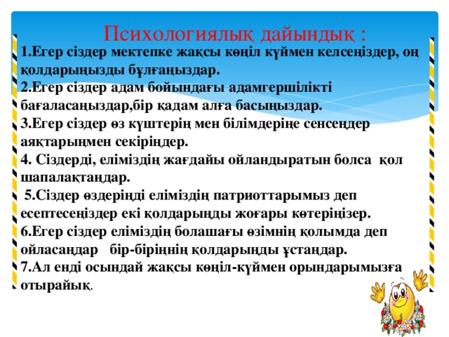 Психологиялық дайындық : 1.Егер сіздер мектепке жақсы көңіл күймен келсеңіздер, оң қолдарыңызды бұлғаңыздар.  2.Егер сіздер адам бойындағы адамгершілікті бағаласаңыздар,бір қадам алға басыңыздар.  3.Егер сіздер өз күштерің мен білімдеріңе сенсеңдер аяқтарыңмен секіріңдер.  4. Сіздерді, еліміздің жағдайы ойландыратын болса қол шапалақтаңдар.  5.Сіздер өздеріңді еліміздің патриоттарымыз деп есептесеңіздер екі қолдарыңды жоғары көтеріңізер.  6.Егер сіздер еліміздің болашағы өзімнің қолымда деп ойласаңдар бір-біріңнің қолдарыңды ұстаңдар.  7.Ал енді осындай жақсы көңіл-күймен орындарымызға отырайық .