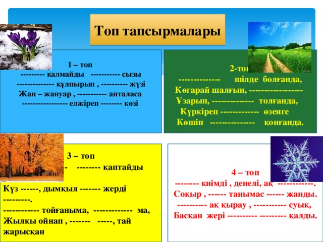 Топ тапсырмалары  2-топ -------------- шілде болғанда, Көгарай шалғын, ------------------ Ұзарып, -------------- толғанда, Күркіреп ------------- өзенге Көшіп --------------- қонғанда. 1 – топ --------- қалмайды ----------- сызы -------------- құлпырып , ---------- жүзі Жан – жануар , ----------- анталаса ----------------- елжіреп -------- көзі 4 – топ 3 – топ -------- киімді , денелі, ақ ------------. Сұр бұлт ------- -------- қаптайды аспан, Соқыр , ------ танымас ------ жанды. Күз ------, дымқыл ------- жерді ---------. ------------ тойғаныма, ------------- ма, ---------- ақ қырау , ----------- суық, Жылқы ойнап , ------- -----, тай жарысқан Басқан жері ---------- --------- қалды.