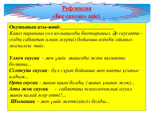 Рефлексия  «Бес саусақ» әдісі Оқушының аты-жөні:_____________________ Қағаз парағына сол қолыңызды бастырыңыз. Әр саусақта – сіздің сабақтан алған әсеріңіз бойынша өзіндік ойыңыз жазылуы тиіс.   Үлкен саусақ - мен үшін маңызды және қызықты болғаны... Сілтеуіш  саусақ – бұл сұрақ бойынша мен нақты ұсыныс алдым... Орта саусақ - маған қиын болды, (маған ұнаған жоқ)... Аты жоқ саусақ - сабақтағы психологиялық ахуал маған қалай әсер етті?...  Шынашақ – мен үшін жеткіліксіз болды...  