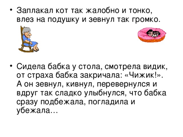 Заплакал кот так жалобно и тонко, влез на подушку и зевнул так громко.    Сидела бабка у стола, смотрела видик, от страха бабка закричала: «Чижик!». А он зевнул, кивнул, перевернулся и вдруг так сладко улыбнулся, что бабка сразу подбежала, погладила и убежала…