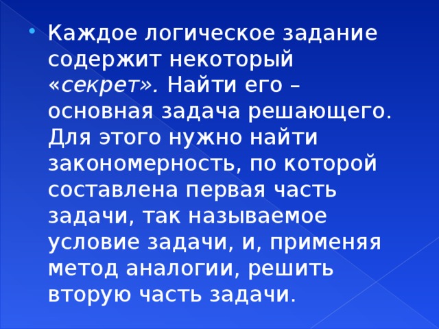 Каждое логическое задание содержит некоторый « секрет». Найти его – основная задача решающего. Для этого нужно найти закономерность, по которой составлена первая часть задачи, так называемое условие задачи, и, применяя метод аналогии, решить вторую часть задачи.