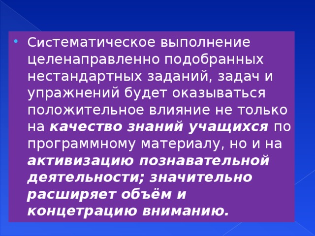 Сис тематическое выполнение целенаправленно подобранных нестандартных заданий, задач и упражнений будет оказываться положительное влияние не только на качество знаний учащихся по программному материалу, но и на активизацию познавательной деятельности; значительно расширяет объём и концетрацию вниманию.