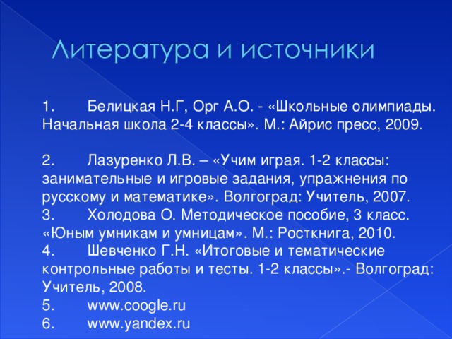 1.  Белицкая Н.Г, Орг А.О. - «Школьные олимпиады. Начальная школа 2-4 классы». М.: Айрис пресс, 2009. 2.  Лазуренко Л.В. – «Учим играя. 1-2 классы: занимательные и игровые задания, упражнения по русскому и математике». Волгоград: Учитель, 2007. 3.  Холодова О. Методическое пособие, 3 класс. «Юным умникам и умницам». М.: Росткнига, 2010. 4.  Шевченко Г.Н. «Итоговые и тематические контрольные работы и тесты. 1-2 классы».- Волгоград: Учитель, 2008. 5.  www.coogle.ru 6.  www.yandex.ru