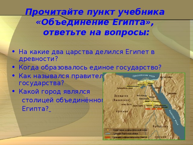 Прочитайте пункт учебника  «Объединение Египта»,  ответьте на вопросы: На какие два царства делился Египет в древности? Когда образовалось единое государство? Как назывался правитель объединённого государства? Какой город являлся  столицей объединённого  Египта?