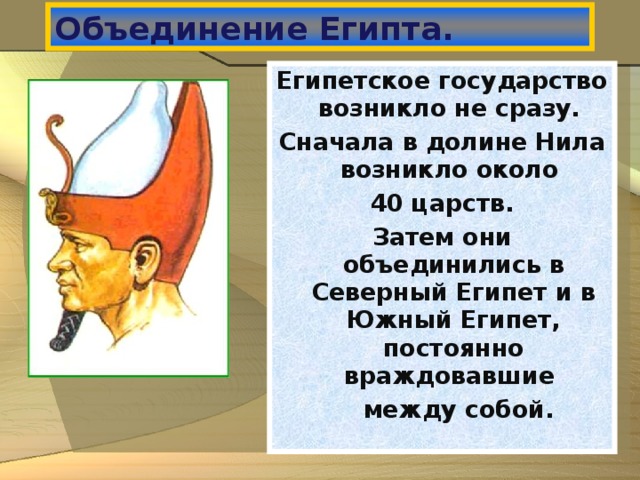 Объединение Египта. Египетское государство возникло не сразу. Сначала в долине Нила возникло около 40 царств. Затем они объединились в Северный Египет и в Южный Египет, постоянно враждовавшие  между собой.