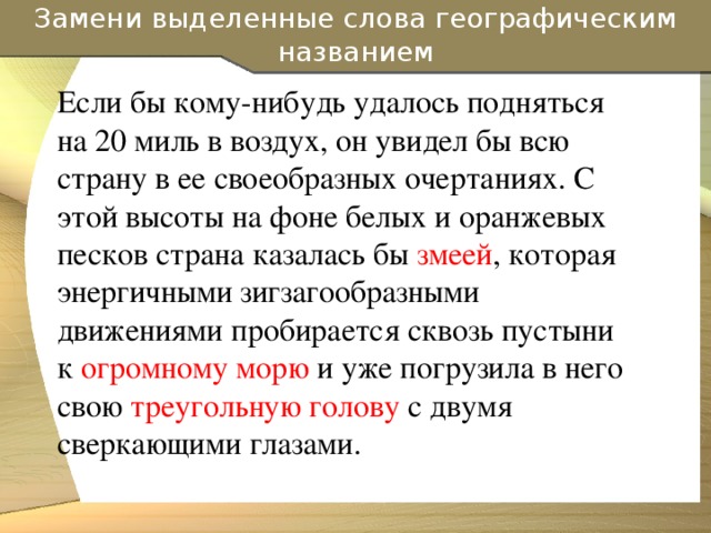 Замени выделенные слова географическим названием Если бы кому-нибудь удалось подняться на 20 миль в воздух, он увидел бы всю страну в ее своеобразных очертаниях. С этой высоты на фоне белых и оранжевых песков страна казалась бы змеей , которая энергичными зигзагообразными движениями пробирается сквозь пустыни к огромному морю и уже погрузила в него свою треугольную голову с двумя сверкающими глазами.