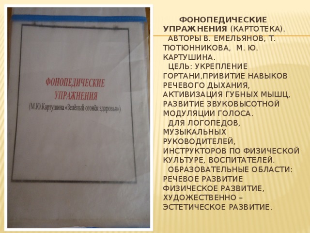 Фонопедические упражнения (картотека).  Авторы В. Емельянов, Т. Тютюнникова, М. Ю. Картушина.  Цель: Укрепление гортани,Привитие навыков речевого дыхания, Активизация губных мышц, Развитие звуковысотной модуляции голоса.  Для логопедов, музыкальных руководителей, инструкторов по физической культуре, воспитателей.  Образовательные области: Речевое развитие физическое развитие, художественно – эстетическое развитие.