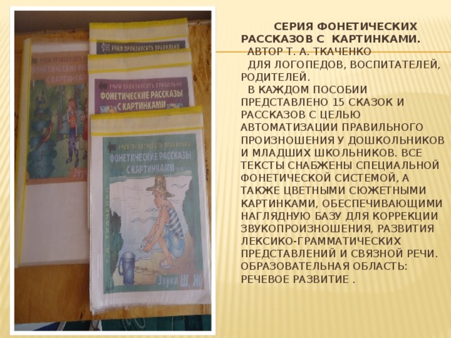 Серия фонетических рассказов с картинками.  Автор Т. А. Ткаченко  Для логопедов, воспитателей, родителей.  В каждом пособии представлено 15 сказок и рассказов с целью автоматизации правильного произношения у дошкольников и младших школьников. Все тексты снабжены специальной фонетической системой, а также цветными сюжетными картинками, обеспечивающими наглядную базу для коррекции звукопроизношения, развития лексико-грамматических представлений и связной речи.  Образовательная область: Речевое развитие .