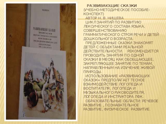 Развивающие сказки  (учебно-методическое пособие-конспект)  Автор Н. В. Нищева  Цикл занятий по развитию лексического состава языка, совершенствованию грамматического строя речи у детей дошкольного возраста.  Предложенные сказки знакомят детей с объектами реальной действительности. Рекомендуется проводить занятия по одной сказки в месяц как обобщающее, закрепляющее занятие по темам, направленным на изучение живой природы.  Использование «Развивающих сказок» предполагает тесное взаимодействие логопеда и воспитателя, логопеда и музыкального руководителя, логопеда и инструктора ЛФК.  Образовательные области: Речевое развитие , познавательное развитие, физическое развитие.   