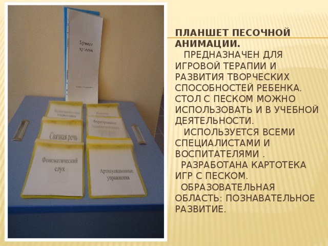 Планшет песочной анимации.  Предназначен для игровой терапии и развития творческих способностей ребенка. Стол с песком можно использовать и в учебной деятельности.  Используется всеми специалистами и воспитателями .  Разработана картотека игр с песком.  Образовательная область: познавательное развитие.