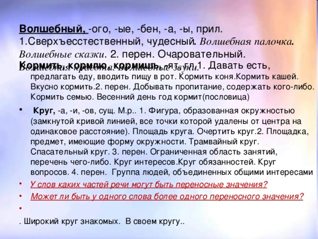 Волшебный, -ого, -ые, -бен, -а, -ы, прил. 1.Сверхъесстественный, чудесный . Волшебная палочка . Волшебные сказки . 2. перен. Очаровательный. Волшебная красота. Волшебные звуки.  Кормить, кормлю, кормишь, - ят, гл.1. Давать есть, предлагать еду, вводить пищу в рот. Кормить коня.Кормить кашей. Вкусно кормить.2. перен. Добывать пропитание, содержать кого-либо. Кормить семью. Весенний день год кормит(пословица)  Круг, -а, -и, -ов, сущ. М.р.. 1. Фигура, образованная окружностью (замкнутой кривой линией, все точки которой удалены от центра на одинаковое расстояние). Площадь круга. Очертить круг.2. Площадка, предмет, имеющие форму окружности. Трамвайный круг. Спасательный круг. 3. перен. Ограниченная область занятий, перечень чего-либо. Круг интересов.Круг обязанностей. Круг вопросов. 4. перен. Группа людей, объединенных общими интересами  У слов каких частей речи могут быть переносные значения? Может ли быть у одного слова более одного переносного значения?   . Широкий круг знакомых. В своем кругу..