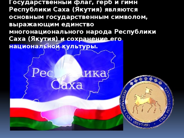 Государственный флаг, герб и гимн Республики Саха (Якутия) являются основным государственным символом, выражающим единство многонационального народа Республики Саха (Якутия) и сохранение его национальной культуры.