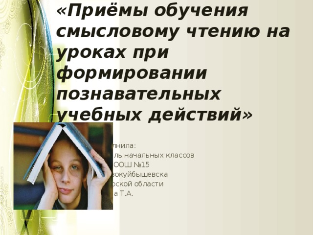 «Приёмы обучения смысловому чтению на уроках при формировании познавательных учебных действий» Выполнила: учитель начальных классов ГБОУ ООШ №15 Г. Новокуйбышевска Самарской области Рябова Т.А.