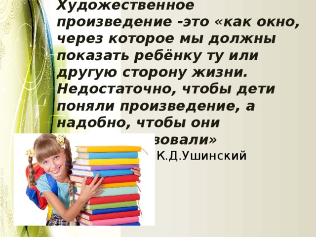 Художественное произведение -это «как окно, через которое мы должны показать ребёнку ту или другую сторону жизни. Недостаточно, чтобы дети поняли произведение, а надобно, чтобы они его почувствовали» К.Д.Ушинский