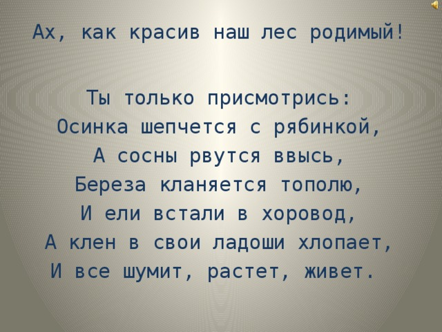 Ах, как красив наш лес родимый! Ты только присмотрись:  Осинка шепчется с рябинкой,  А сосны рвутся ввысь,  Береза кланяется тополю,  И ели встали в хоровод,  А клен в свои ладоши хлопает,  И все шумит, растет, живет.