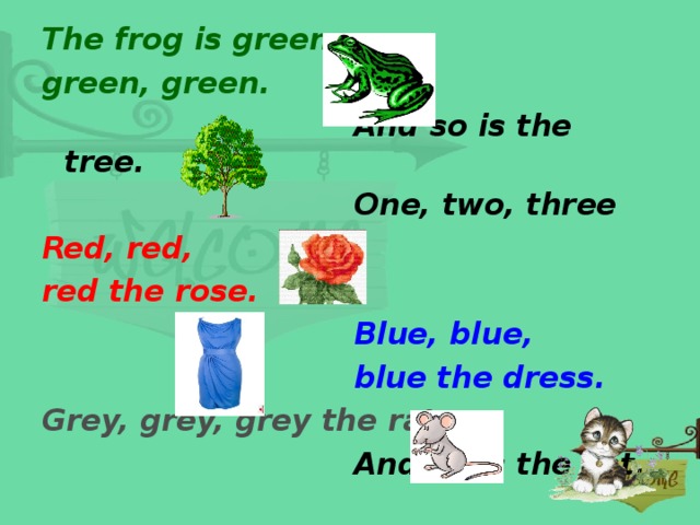 The frog is green, green, green.  And so is the tree.  One, two, three Red, red, red the rose.  Blue, blue,  blue the dress. Grey, grey, grey the rat.  And so is the cat.