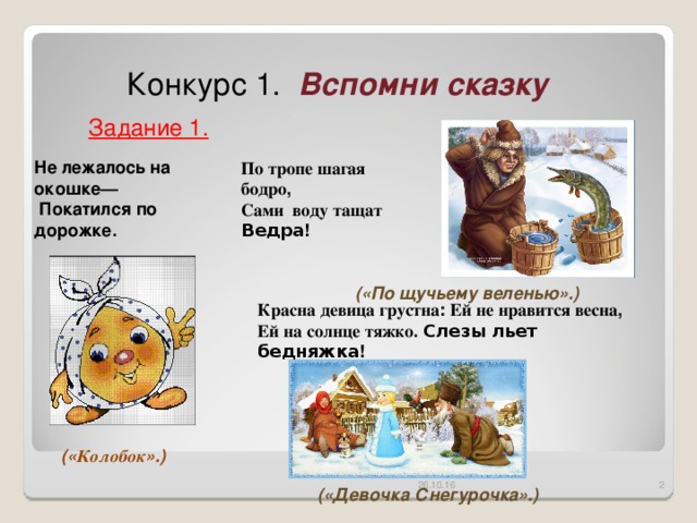 Конкурс 1. Вспомни сказку Задание 1. Не лежалось на окошке—  Покатился по дорожке.  По  тропе  шагая  бодро , Сами воду  тащат Ведра !  («По щучьему веленью».) Красна  девица  грустна : Ей  не  нравится весна , Ей  на  солнце  тяжко . Слезы  льет  бедняжка !  (« Колобок ».) 26.10.16  («Девочка Снегурочка».)