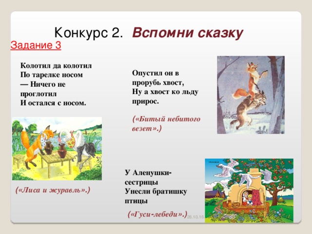 Конкурс 2. Вспомни сказку Задание 3 Колотил  да  колотил  По  тарелке  носом — Ничего  не  проглотил И  остался  с  носом .  Опустил  он  в  прорубь  хвост , Ну  а  хвост  ко  льду  прирос .  (« Битый  небитого  везет ».) У  Аленушки - сестрицы Унесли  братишку  птицы (« Лиса  и  журавль ».) (« Гуси - лебеди ».) 26.10.16