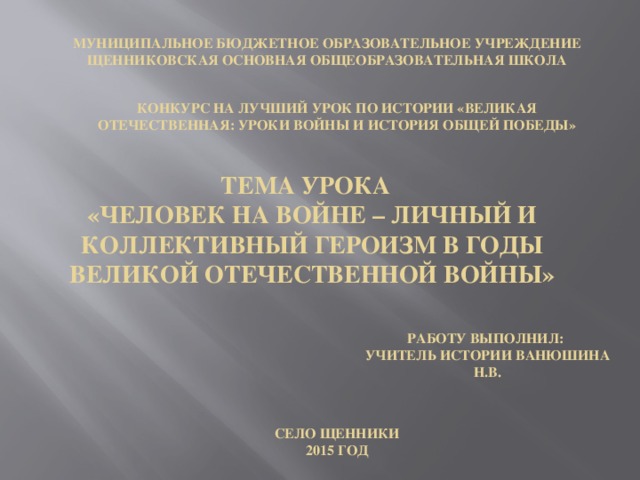 Муниципальное бюджетное образовательное учреждение Щенниковская основная общеобразовательная школа Конкурс на лучший урок по истории «Великая Отечественная: уроки войны и история общей Победы» Тема урока «Человек на войне – личный и коллективный героизм в годы Великой отечественной войны» Работу выполнил: учитель истории Ванюшина Н.В. Село Щенники 2015 год