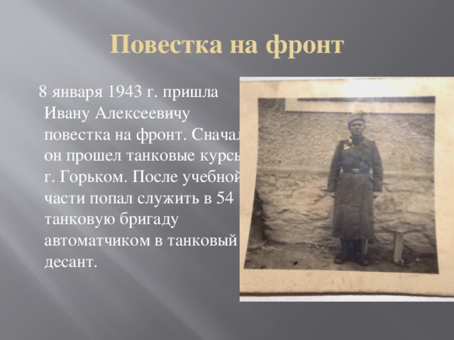 Повестка на фронт  8 января 1943 г. пришла Ивану Алексеевичу повестка на фронт. Сначала он прошел танковые курсы в г. Горьком. После учебной части попал служить в 54 танковую бригаду автоматчиком в танковый десант.