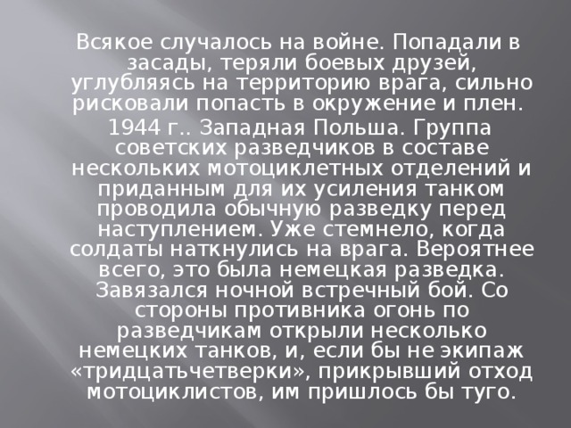 Всякое случалось на войне. Попадали в засады, теряли боевых друзей, углубляясь на территорию врага, сильно рисковали попасть в окружение и плен.  1944 г.. Западная Польша. Группа советских разведчиков в составе нескольких мотоциклетных отделений и приданным для их усиления танком проводила обычную разведку перед наступлением. Уже стемнело, когда солдаты наткнулись на врага. Вероятнее всего, это была немецкая разведка. Завязался ночной встречный бой. Со стороны противника огонь по разведчикам открыли несколько немецких танков, и, если бы не экипаж «тридцатьчетверки», прикрывший отход мотоциклистов, им пришлось бы туго.